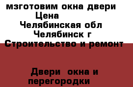 мзготовим окна двери › Цена ­ 1 000 - Челябинская обл., Челябинск г. Строительство и ремонт » Двери, окна и перегородки   